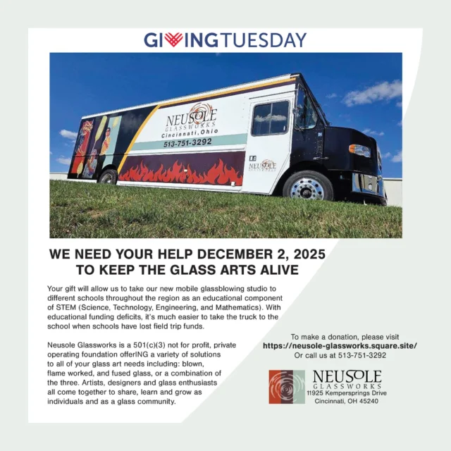WE NEED YOUR HELP DECEMBER 2, 2025 TO KEEP THE GLASS ARTS ALIVE
Your gift will allow us to take our new mobile glassblowing studio to different schools throughout the region as an educational component of STEM (Science, Technology, Engineering, and Mathematics). With educational funding deficits, it’s much easier to take the truck to the school when schools have lost field trip funds.

To make a donation, please visit
https://neusole-glassworks.square.site/
Or call us at 513-751-3292

Neusole Glassworks is a 501(c)(3) not for profit, private
operating foundation offerING a variety of solutions
to all of your glass art needs including: blown,
flame worked, and fused glass, or a combination of
the three. Artists, designers and glass enthusiasts
all come together to share, learn and grow as
individuals and as a glass community.

 #neusoleglassworks #nonprofit